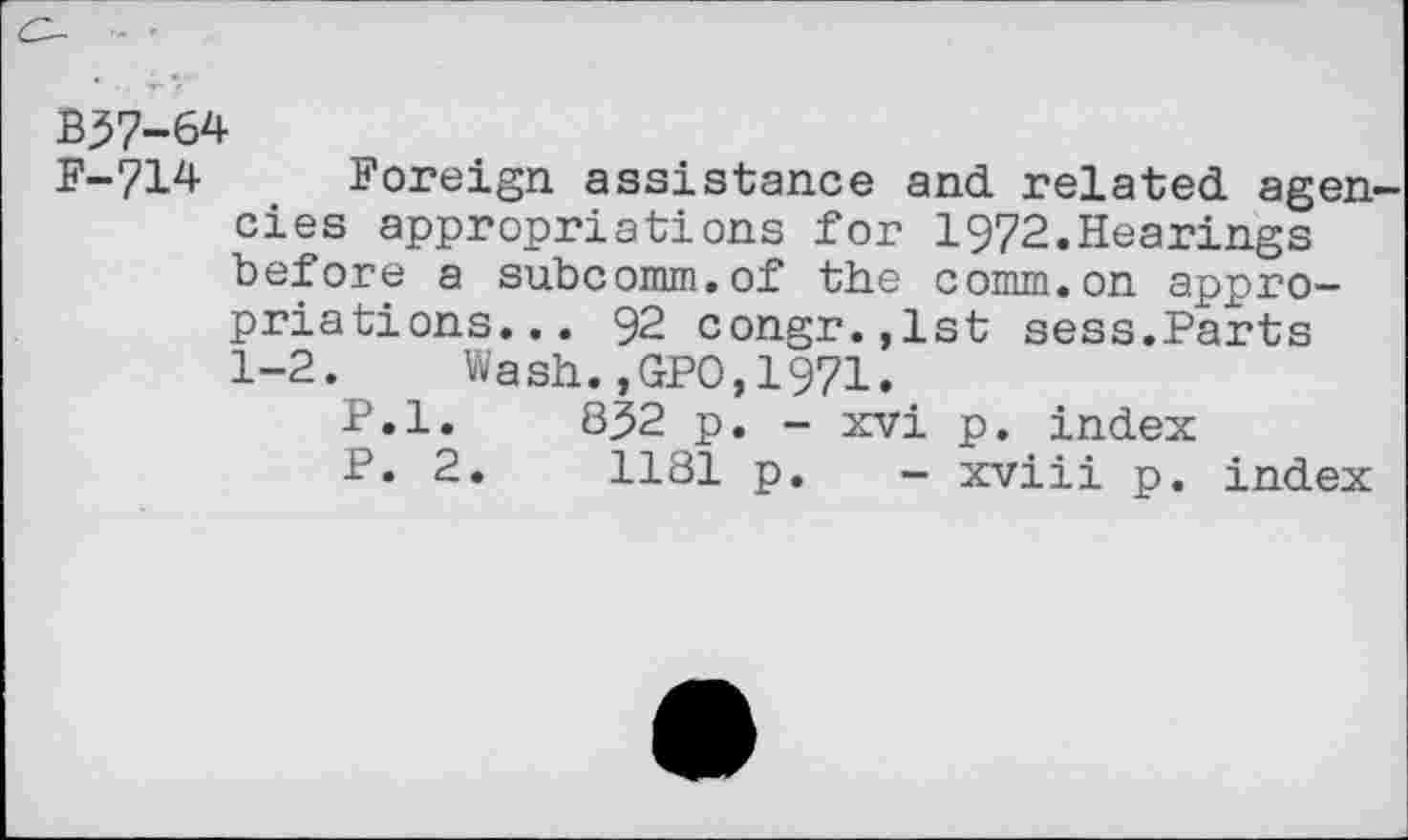 ﻿B37-64
F-714 Foreign assistance and related agen cies appropriations for 1972.Hearings before a subcomm.of the comm.on appropriations... 92 congr.,lst sess.Parts 1-2. Wash.,GPO,1971.
P.l. 832 p. - xvi p. index
P. 2.	1181 p. - xviii p. index